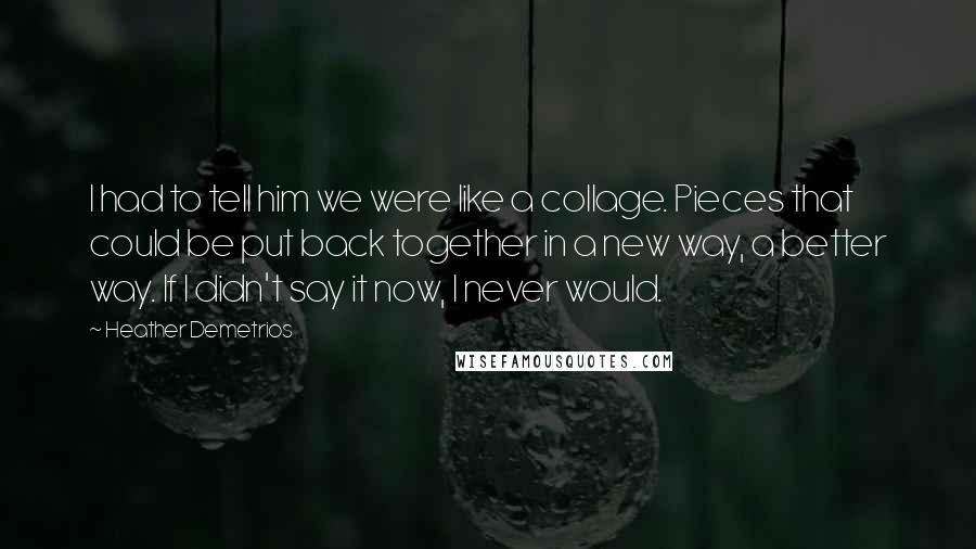 Heather Demetrios Quotes: I had to tell him we were like a collage. Pieces that could be put back together in a new way, a better way. If I didn't say it now, I never would.