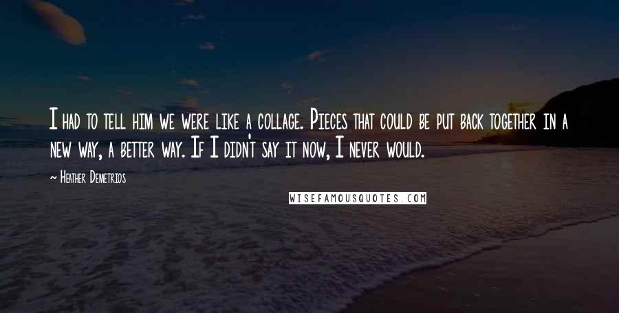 Heather Demetrios Quotes: I had to tell him we were like a collage. Pieces that could be put back together in a new way, a better way. If I didn't say it now, I never would.