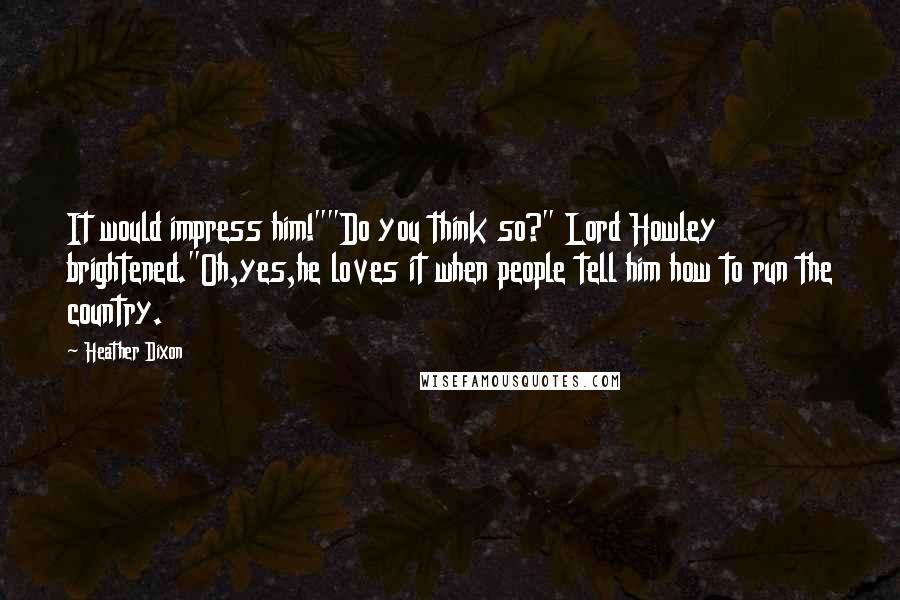 Heather Dixon Quotes: It would impress him!""Do you think so?" Lord Howley brightened."Oh,yes,he loves it when people tell him how to run the country.
