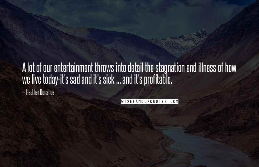 Heather Donahue Quotes: A lot of our entertainment throws into detail the stagnation and illness of how we live today-it's sad and it's sick ... and it's profitable.