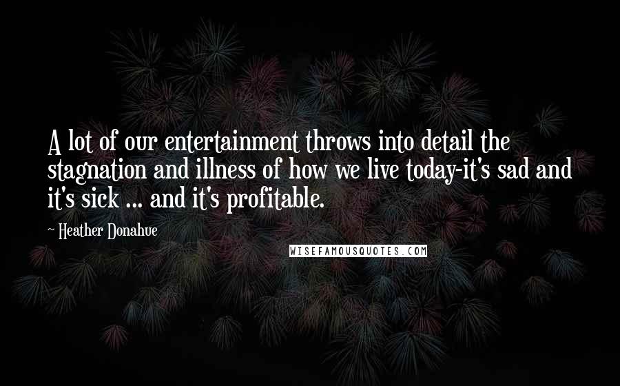 Heather Donahue Quotes: A lot of our entertainment throws into detail the stagnation and illness of how we live today-it's sad and it's sick ... and it's profitable.