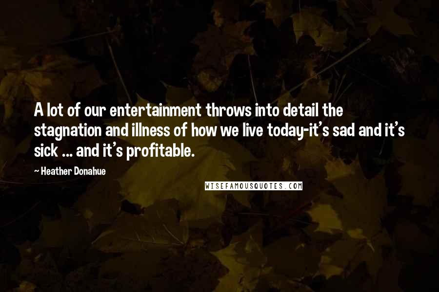 Heather Donahue Quotes: A lot of our entertainment throws into detail the stagnation and illness of how we live today-it's sad and it's sick ... and it's profitable.