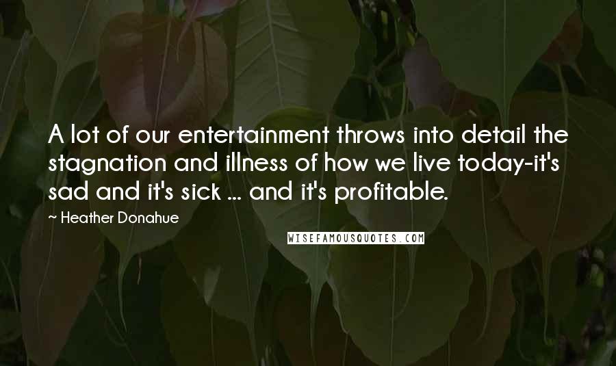 Heather Donahue Quotes: A lot of our entertainment throws into detail the stagnation and illness of how we live today-it's sad and it's sick ... and it's profitable.