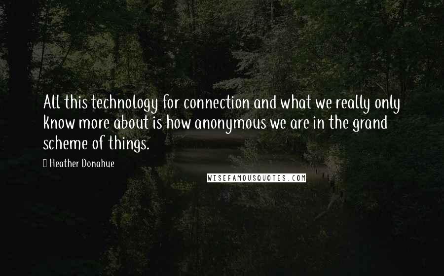 Heather Donahue Quotes: All this technology for connection and what we really only know more about is how anonymous we are in the grand scheme of things.