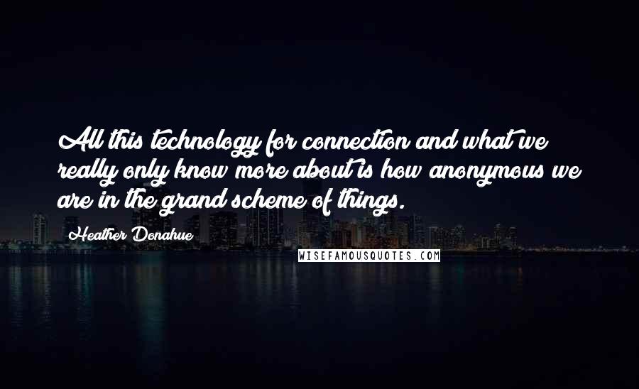 Heather Donahue Quotes: All this technology for connection and what we really only know more about is how anonymous we are in the grand scheme of things.