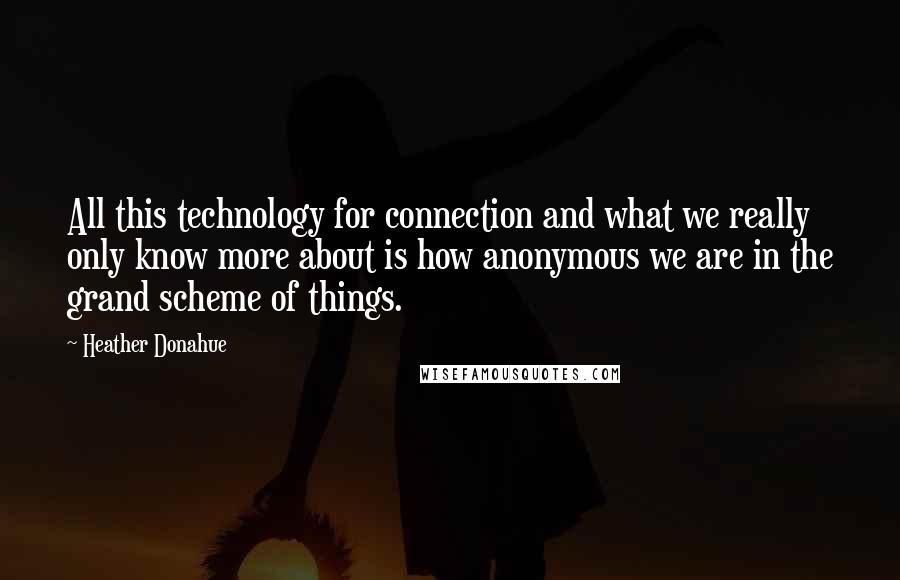Heather Donahue Quotes: All this technology for connection and what we really only know more about is how anonymous we are in the grand scheme of things.