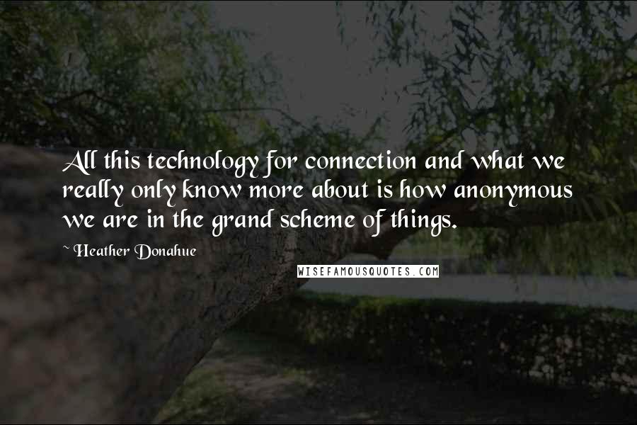 Heather Donahue Quotes: All this technology for connection and what we really only know more about is how anonymous we are in the grand scheme of things.