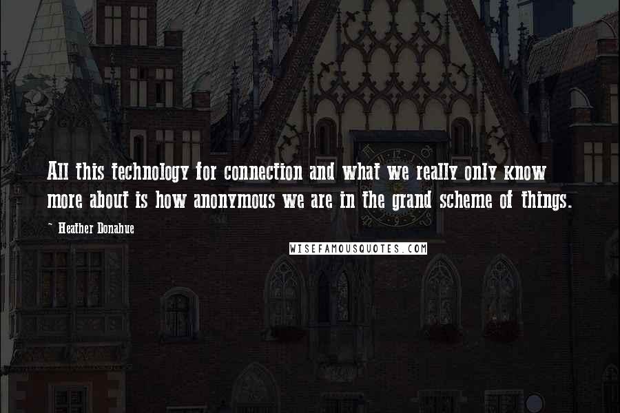 Heather Donahue Quotes: All this technology for connection and what we really only know more about is how anonymous we are in the grand scheme of things.