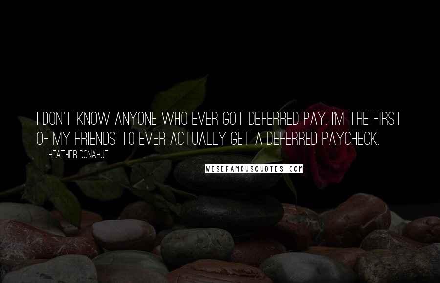 Heather Donahue Quotes: I don't know anyone who ever got deferred pay. I'm the first of my friends to ever actually get a deferred paycheck.