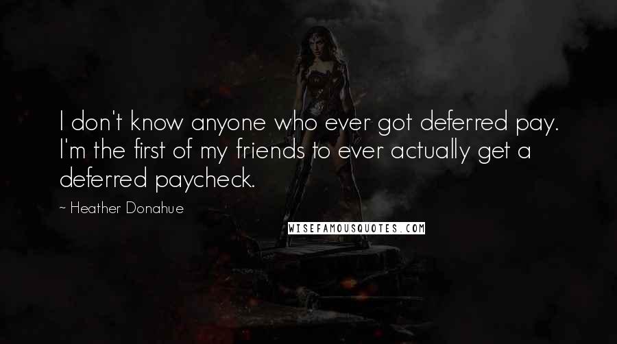 Heather Donahue Quotes: I don't know anyone who ever got deferred pay. I'm the first of my friends to ever actually get a deferred paycheck.