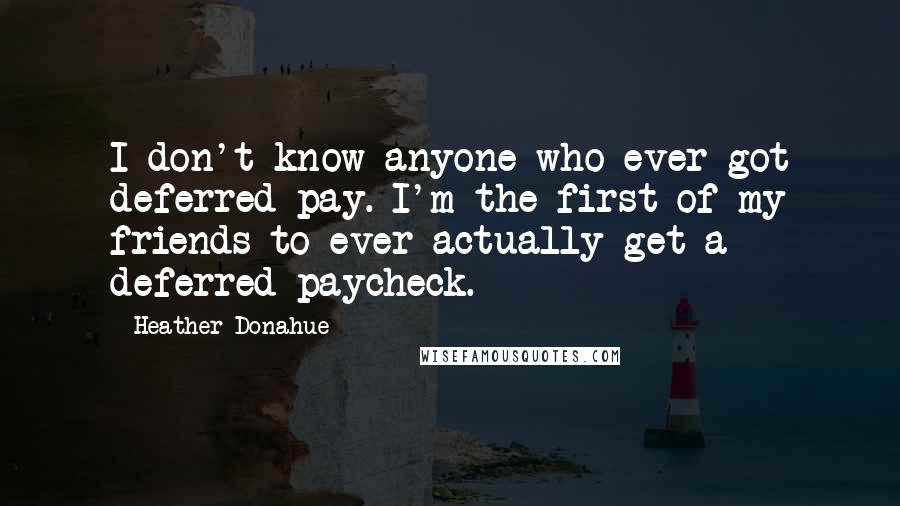 Heather Donahue Quotes: I don't know anyone who ever got deferred pay. I'm the first of my friends to ever actually get a deferred paycheck.