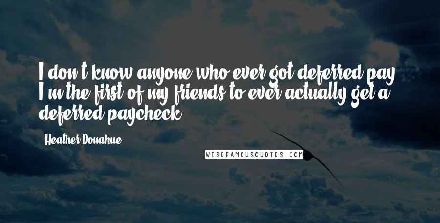 Heather Donahue Quotes: I don't know anyone who ever got deferred pay. I'm the first of my friends to ever actually get a deferred paycheck.