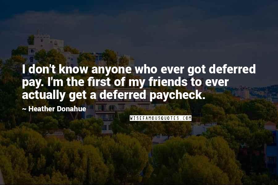 Heather Donahue Quotes: I don't know anyone who ever got deferred pay. I'm the first of my friends to ever actually get a deferred paycheck.
