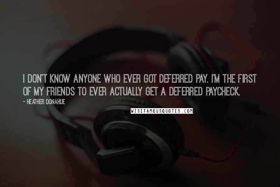 Heather Donahue Quotes: I don't know anyone who ever got deferred pay. I'm the first of my friends to ever actually get a deferred paycheck.