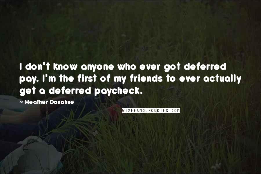 Heather Donahue Quotes: I don't know anyone who ever got deferred pay. I'm the first of my friends to ever actually get a deferred paycheck.