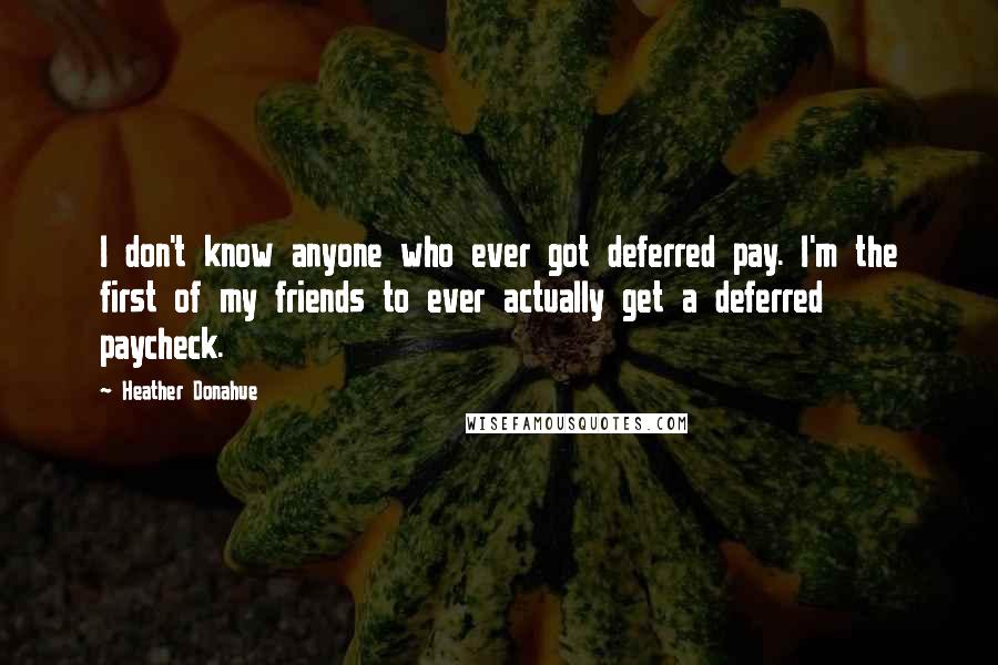 Heather Donahue Quotes: I don't know anyone who ever got deferred pay. I'm the first of my friends to ever actually get a deferred paycheck.