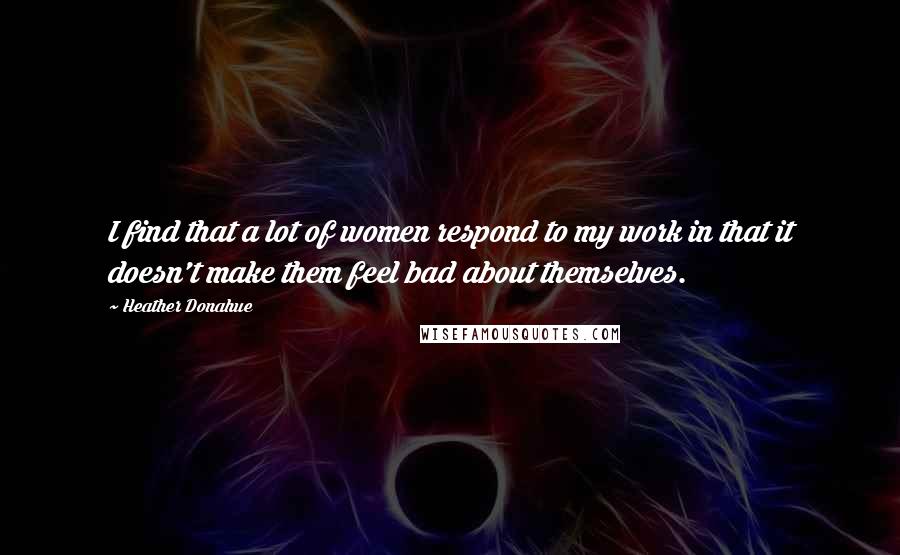 Heather Donahue Quotes: I find that a lot of women respond to my work in that it doesn't make them feel bad about themselves.