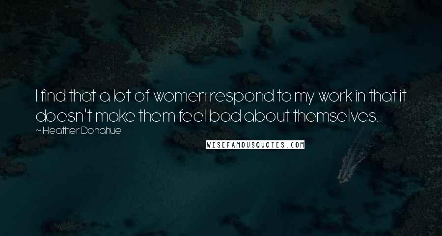 Heather Donahue Quotes: I find that a lot of women respond to my work in that it doesn't make them feel bad about themselves.