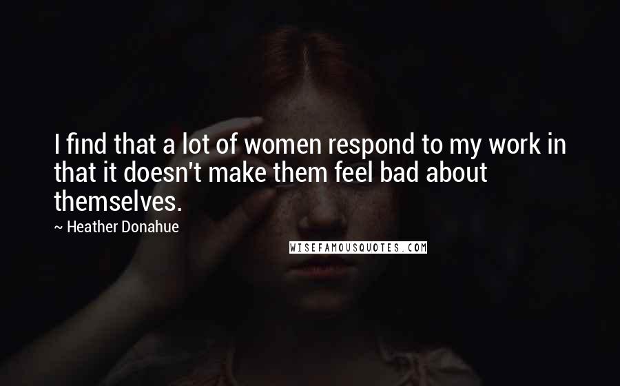 Heather Donahue Quotes: I find that a lot of women respond to my work in that it doesn't make them feel bad about themselves.