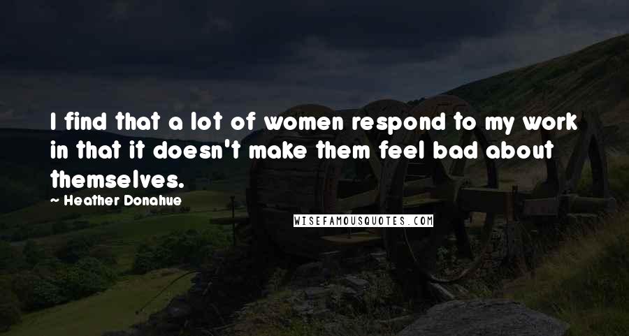 Heather Donahue Quotes: I find that a lot of women respond to my work in that it doesn't make them feel bad about themselves.