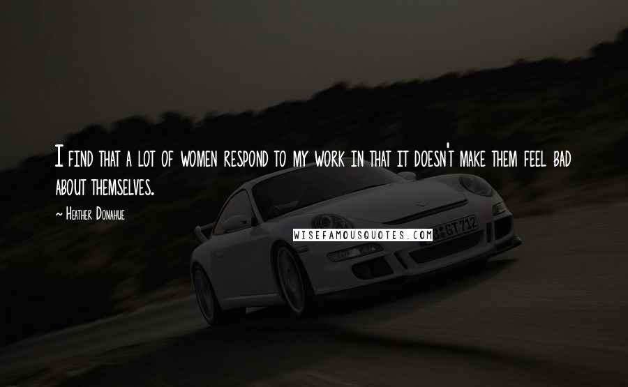 Heather Donahue Quotes: I find that a lot of women respond to my work in that it doesn't make them feel bad about themselves.