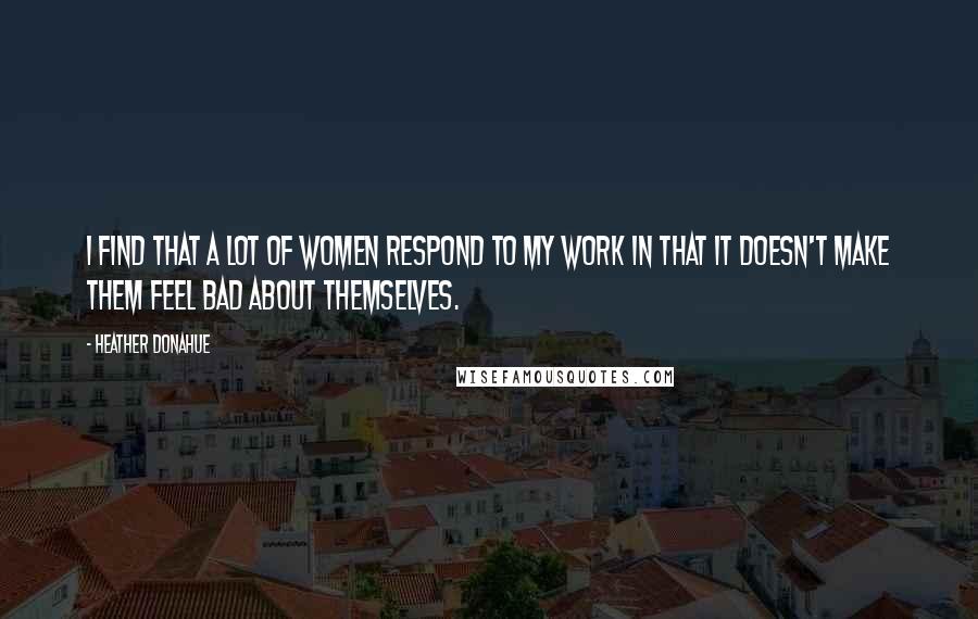 Heather Donahue Quotes: I find that a lot of women respond to my work in that it doesn't make them feel bad about themselves.