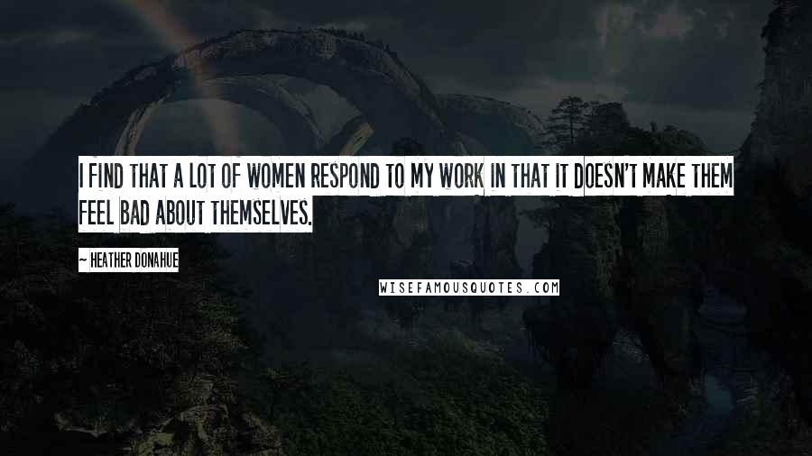 Heather Donahue Quotes: I find that a lot of women respond to my work in that it doesn't make them feel bad about themselves.