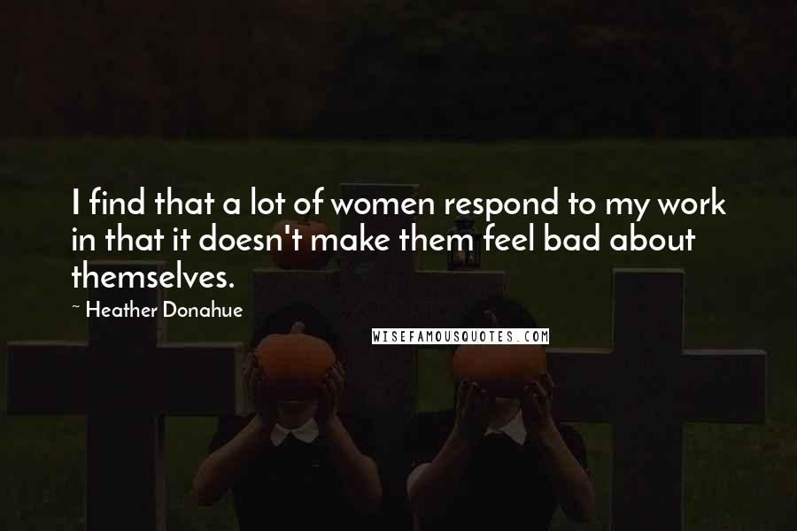 Heather Donahue Quotes: I find that a lot of women respond to my work in that it doesn't make them feel bad about themselves.