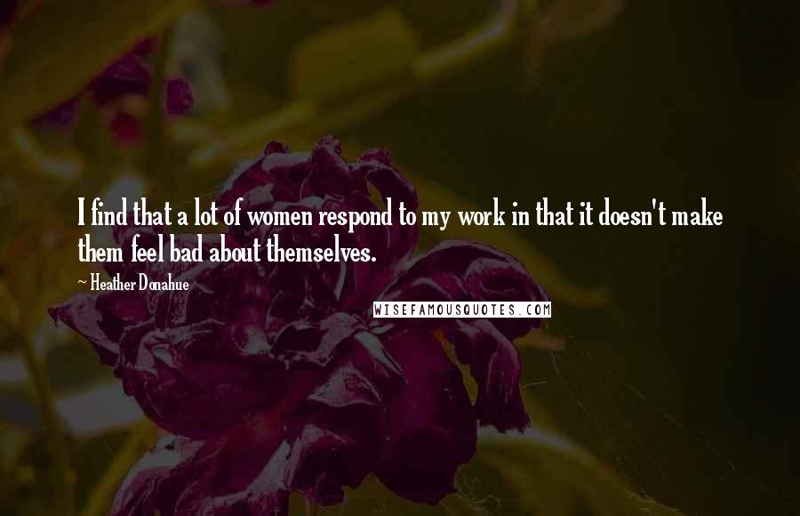 Heather Donahue Quotes: I find that a lot of women respond to my work in that it doesn't make them feel bad about themselves.