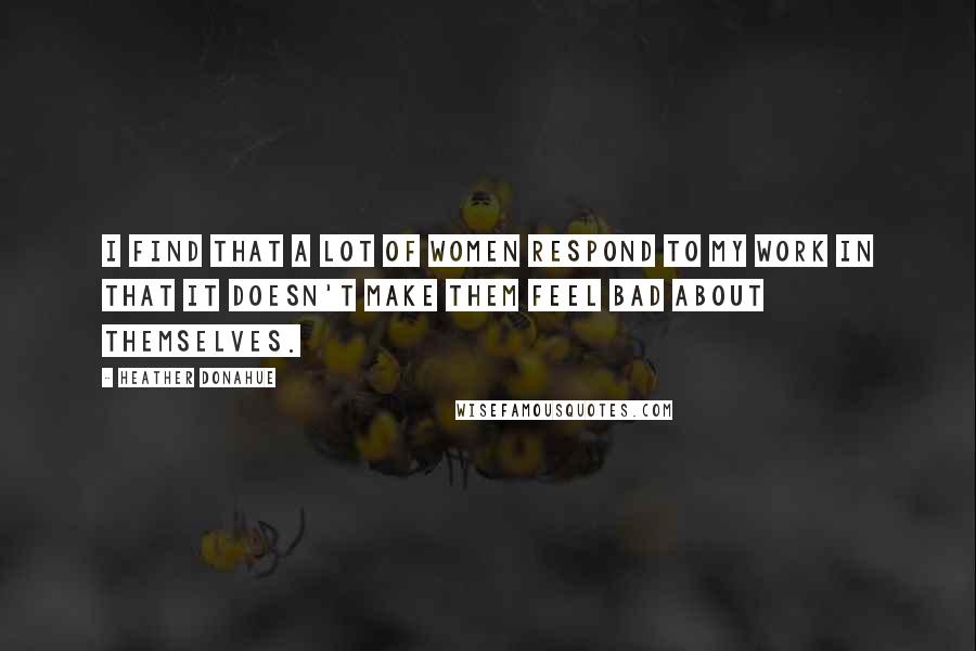 Heather Donahue Quotes: I find that a lot of women respond to my work in that it doesn't make them feel bad about themselves.