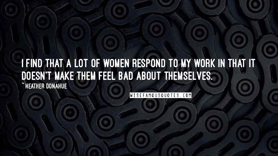 Heather Donahue Quotes: I find that a lot of women respond to my work in that it doesn't make them feel bad about themselves.