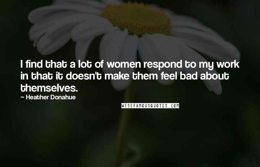 Heather Donahue Quotes: I find that a lot of women respond to my work in that it doesn't make them feel bad about themselves.