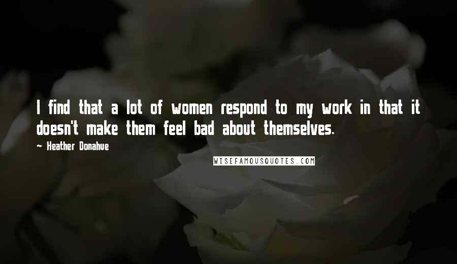 Heather Donahue Quotes: I find that a lot of women respond to my work in that it doesn't make them feel bad about themselves.