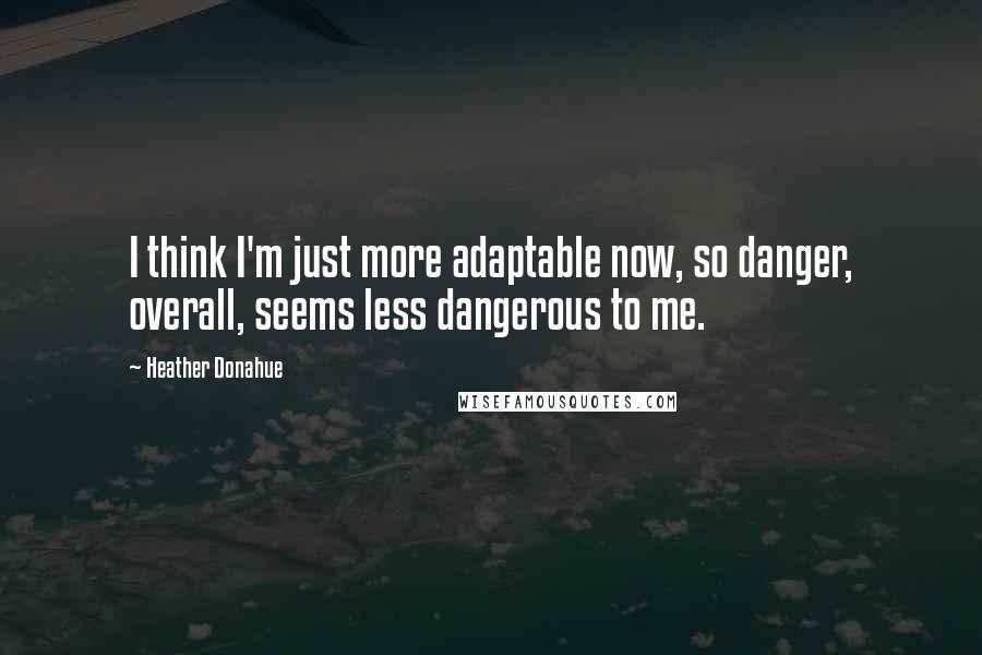 Heather Donahue Quotes: I think I'm just more adaptable now, so danger, overall, seems less dangerous to me.