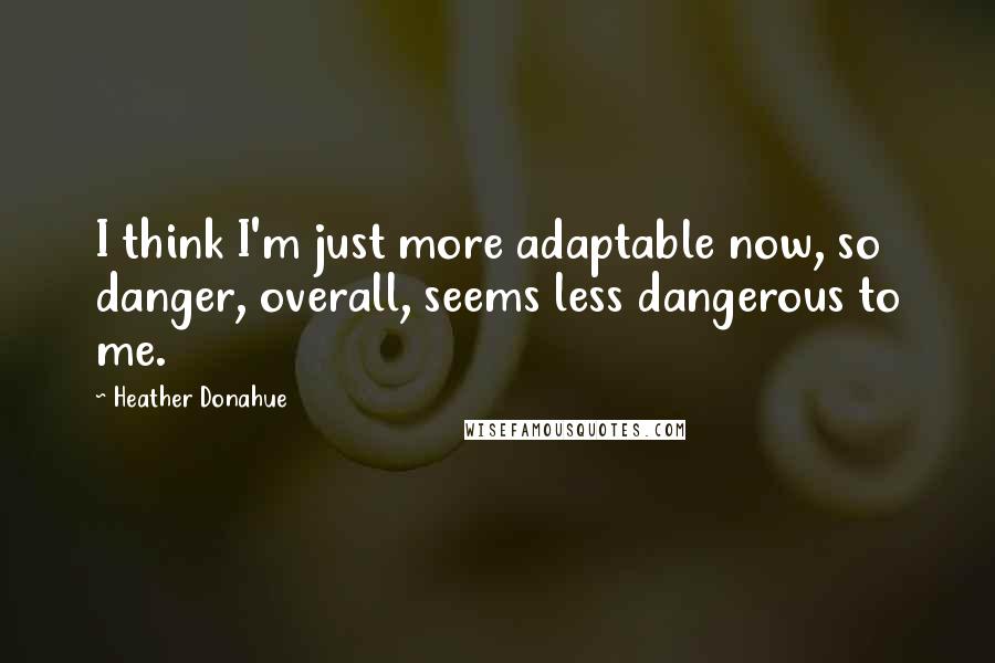 Heather Donahue Quotes: I think I'm just more adaptable now, so danger, overall, seems less dangerous to me.