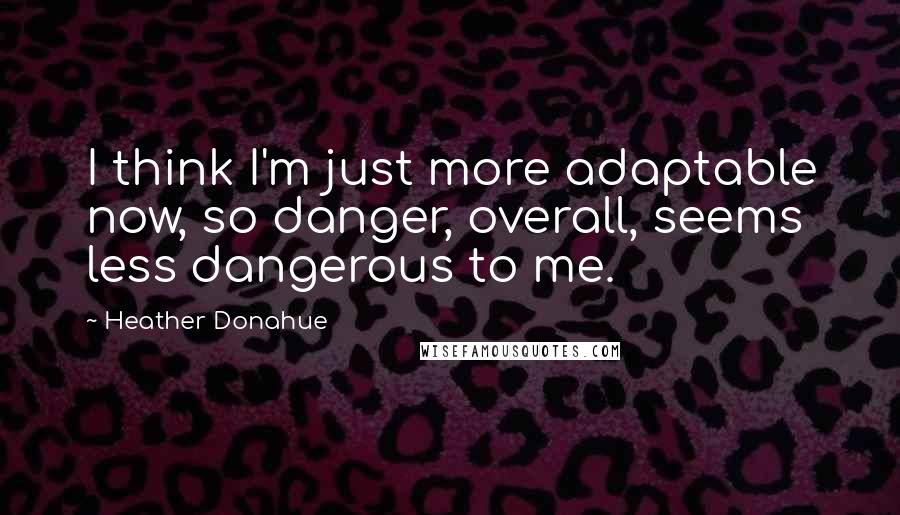 Heather Donahue Quotes: I think I'm just more adaptable now, so danger, overall, seems less dangerous to me.