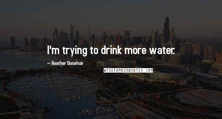 Heather Donahue Quotes: I'm trying to drink more water.