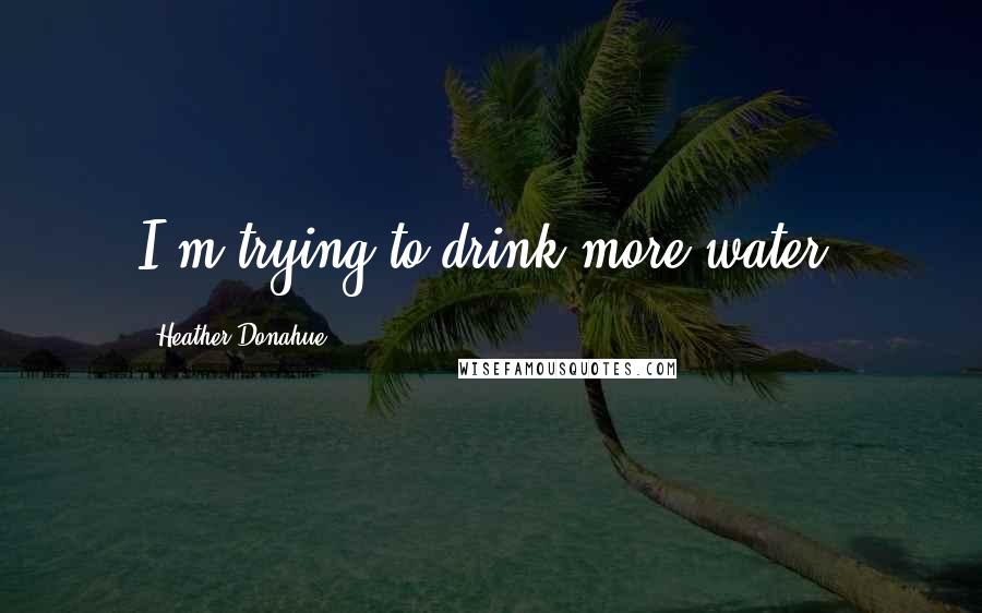 Heather Donahue Quotes: I'm trying to drink more water.