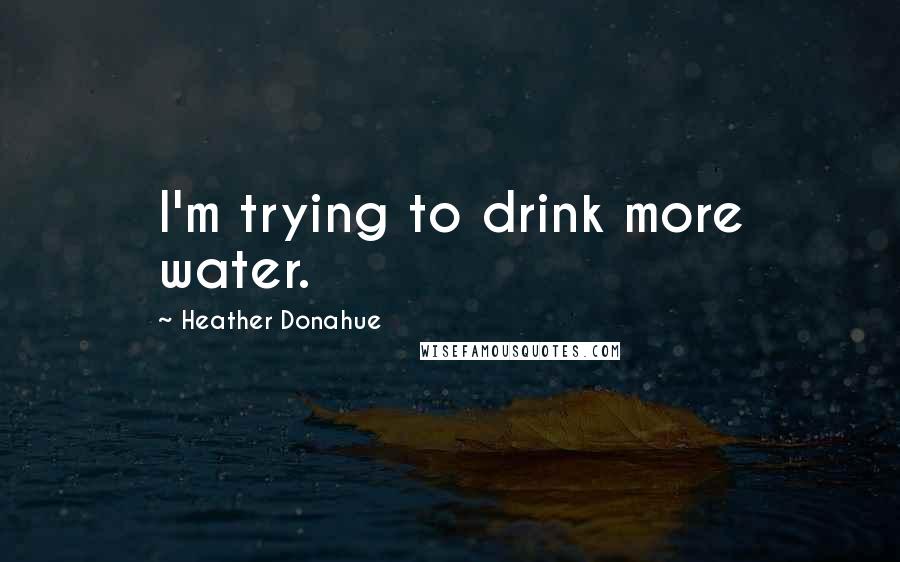 Heather Donahue Quotes: I'm trying to drink more water.