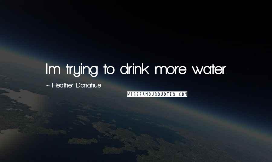 Heather Donahue Quotes: I'm trying to drink more water.
