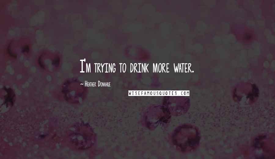 Heather Donahue Quotes: I'm trying to drink more water.