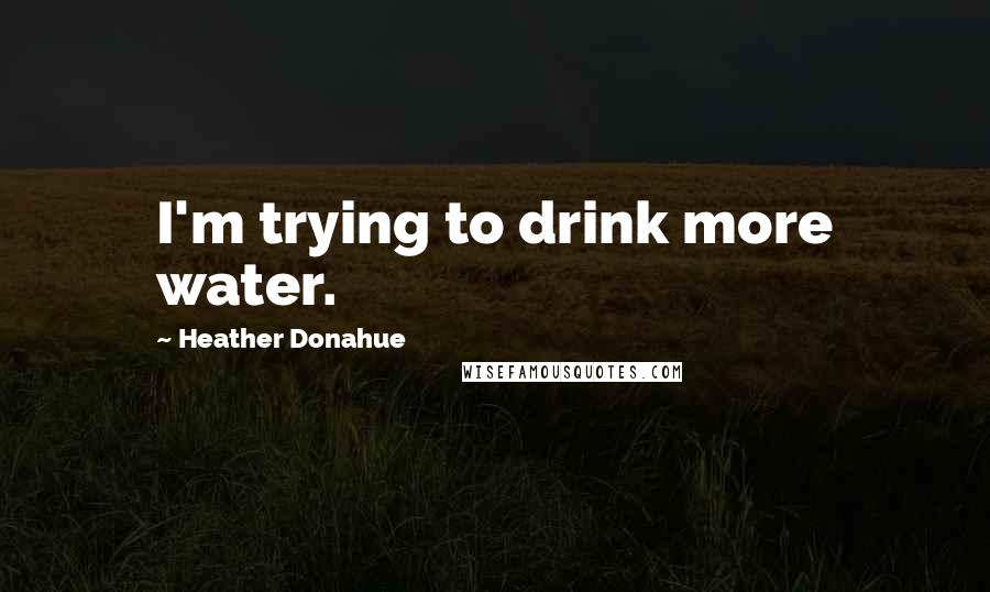 Heather Donahue Quotes: I'm trying to drink more water.
