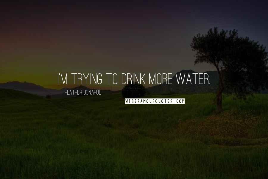 Heather Donahue Quotes: I'm trying to drink more water.