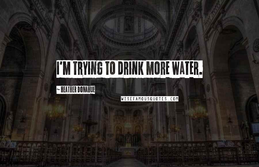 Heather Donahue Quotes: I'm trying to drink more water.