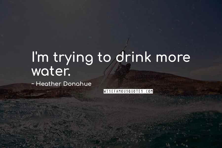 Heather Donahue Quotes: I'm trying to drink more water.
