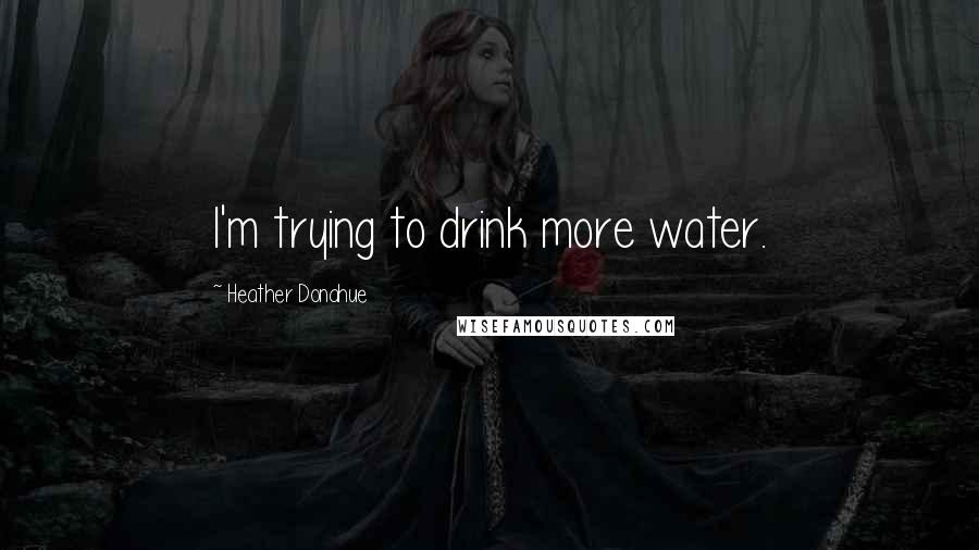 Heather Donahue Quotes: I'm trying to drink more water.