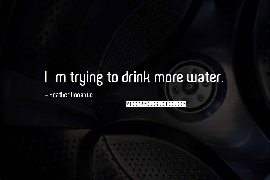 Heather Donahue Quotes: I'm trying to drink more water.