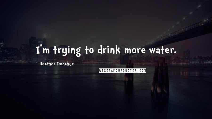 Heather Donahue Quotes: I'm trying to drink more water.