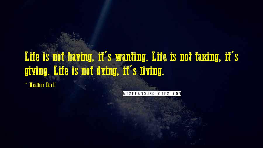 Heather Dorff Quotes: Life is not having, it's wanting. Life is not taking, it's giving. Life is not dying, it's living.