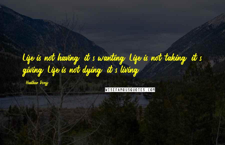 Heather Dorff Quotes: Life is not having, it's wanting. Life is not taking, it's giving. Life is not dying, it's living.